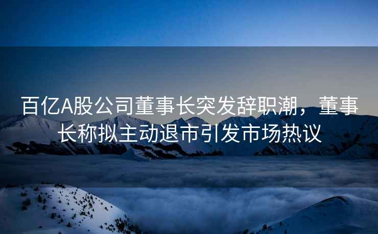 百億A股公司董事長突發辭職潮，董事長稱擬主動退市引發市場熱議