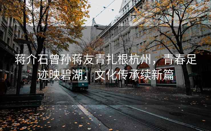 蔣介石曾孫蔣友青扎根杭州，青春足跡映碧湖，文化傳承續新篇