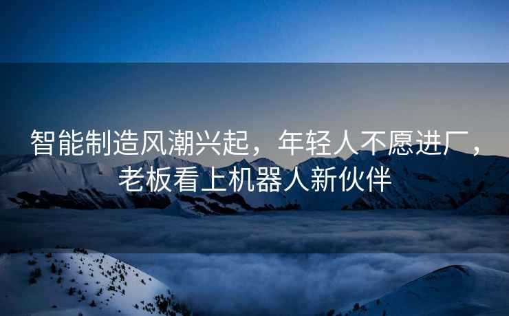 智能制造風潮興起，年輕人不愿進廠，老板看上機器人新伙伴