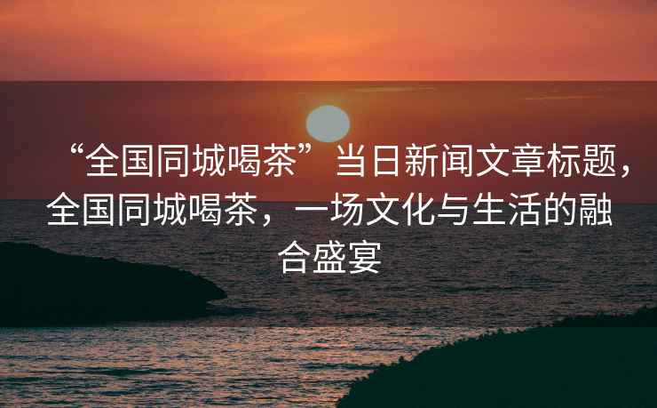 “全國同城喝茶”當日新聞文章標題，全國同城喝茶，一場文化與生活的融合盛宴