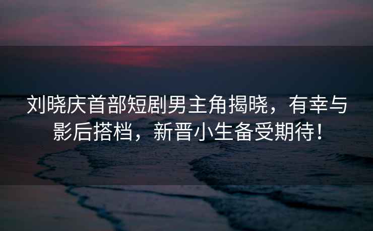 劉曉慶首部短劇男主角揭曉，有幸與影后搭檔，新晉小生備受期待！