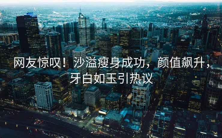 網友驚嘆！沙溢瘦身成功，顏值飆升，牙白如玉引熱議