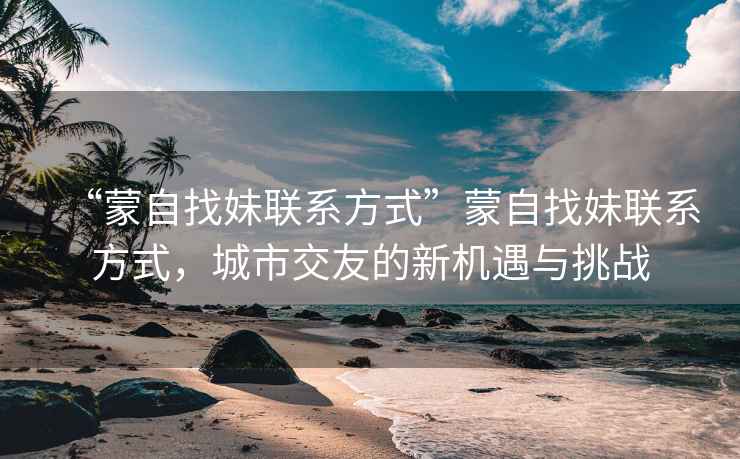“蒙自找妹聯系方式”蒙自找妹聯系方式，城市交友的新機遇與挑戰