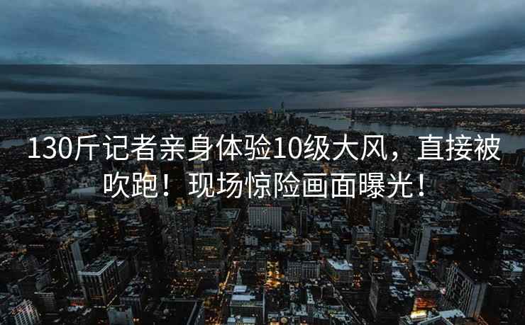 130斤記者親身體驗10級大風，直接被吹跑！現場驚險畫面曝光！