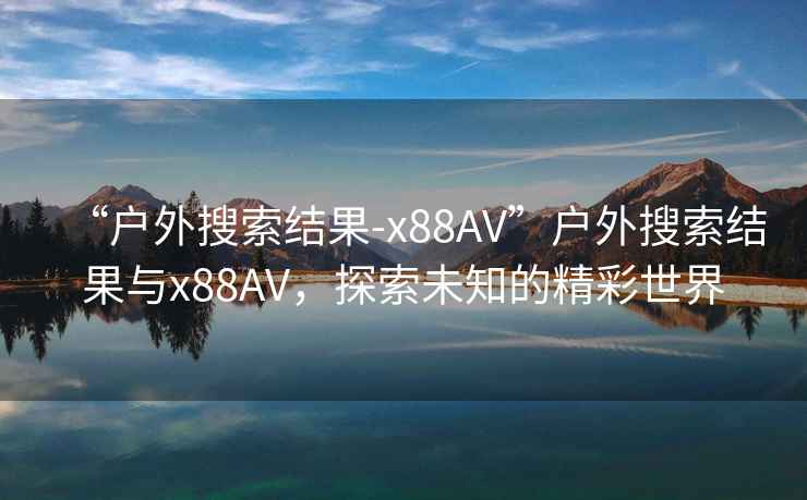 “戶外搜索結果-x88AV”戶外搜索結果與x88AV，探索未知的精彩世界