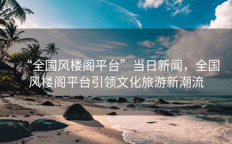 “全國風樓閣平臺”當日新聞，全國風樓閣平臺引領(lǐng)文化旅游新潮流