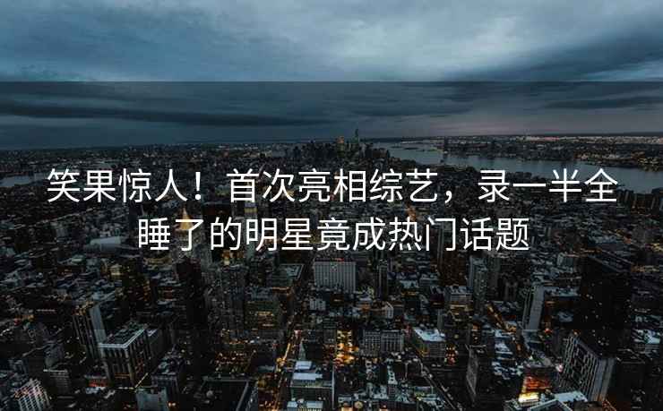 笑果驚人！首次亮相綜藝，錄一半全睡了的明星竟成熱門話題