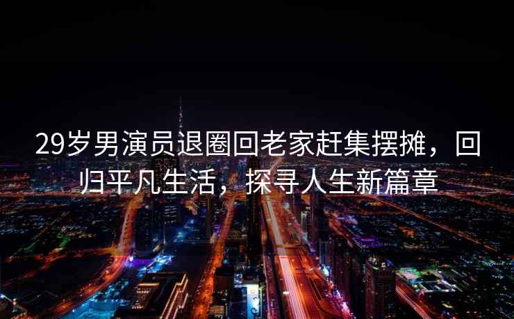 29歲男演員退圈回老家趕集擺攤，回歸平凡生活，探尋人生新篇章