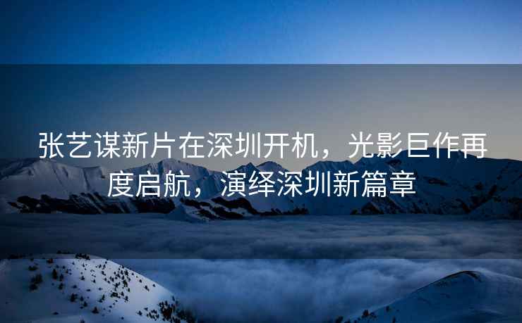 張藝謀新片在深圳開機，光影巨作再度啟航，演繹深圳新篇章