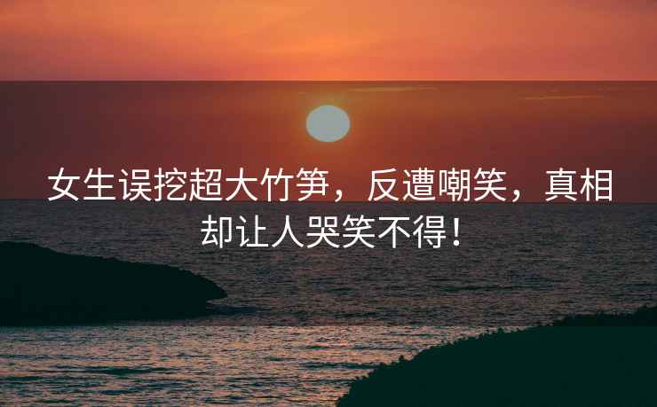 女生誤挖超大竹筍，反遭嘲笑，真相卻讓人哭笑不得！