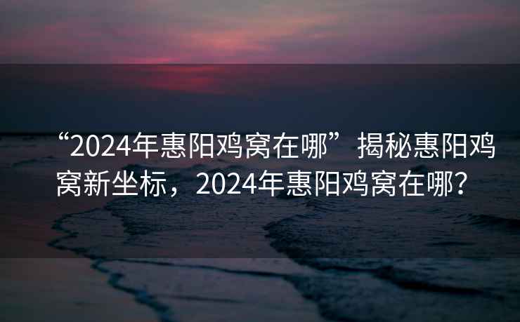 “2024年惠陽雞窩在哪”揭秘惠陽雞窩新坐標，2024年惠陽雞窩在哪？