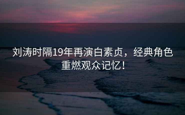 劉濤時隔19年再演白素貞，經典角色重燃觀眾記憶！