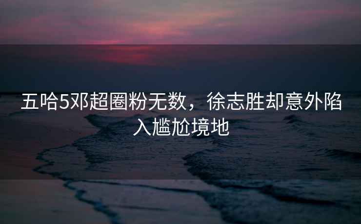 五哈5鄧超圈粉無數，徐志勝卻意外陷入尷尬境地
