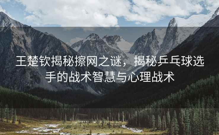 王楚欽揭秘擦網之謎，揭秘乒乓球選手的戰術智慧與心理戰術