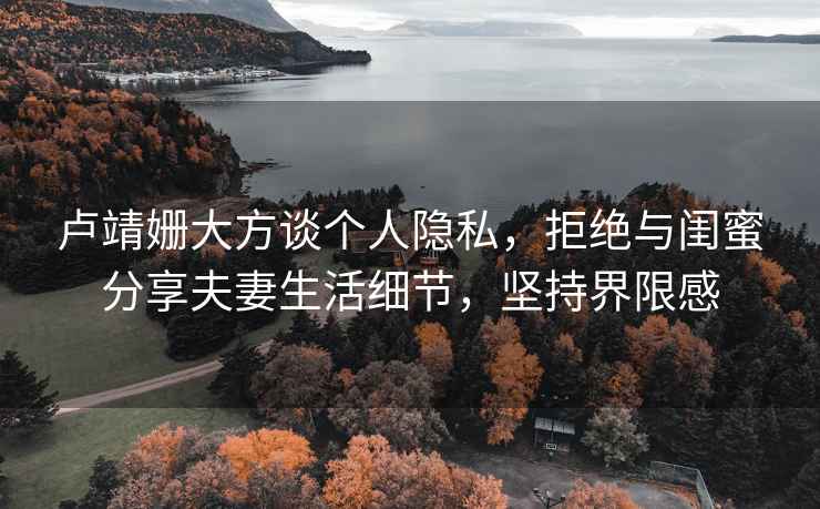 盧靖姍大方談個人隱私，拒絕與閨蜜分享夫妻生活細節，堅持界限感