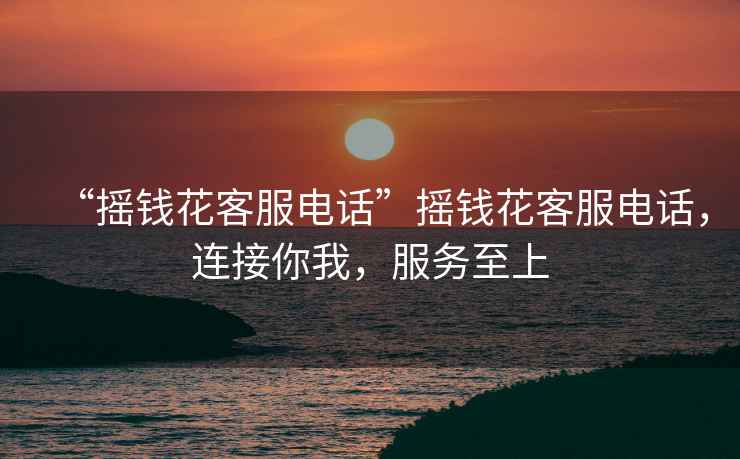 “搖錢花客服電話”搖錢花客服電話，連接你我，服務至上