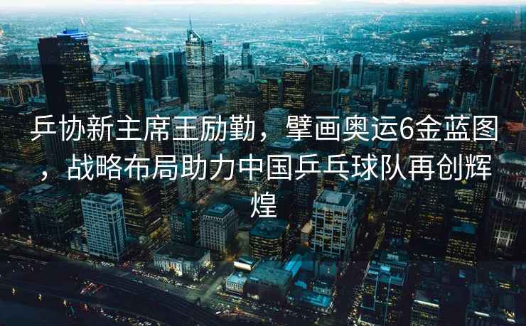 乒協(xié)新主席王勵勤，擘畫奧運(yùn)6金藍(lán)圖，戰(zhàn)略布局助力中國乒乓球隊(duì)再創(chuàng)輝煌
