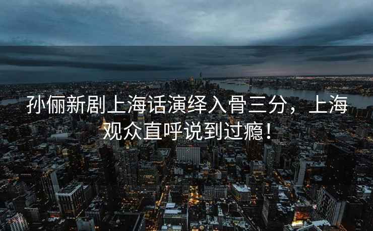 孫儷新劇上海話演繹入骨三分，上海觀眾直呼說到過癮！