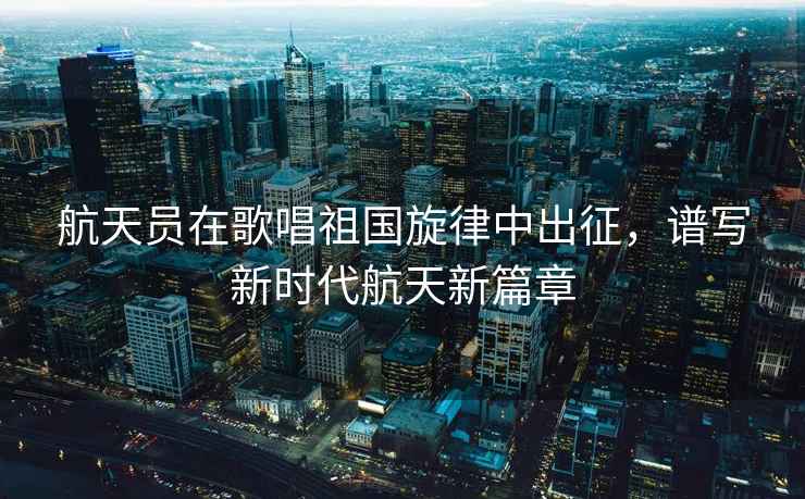 航天員在歌唱祖國旋律中出征，譜寫新時代航天新篇章