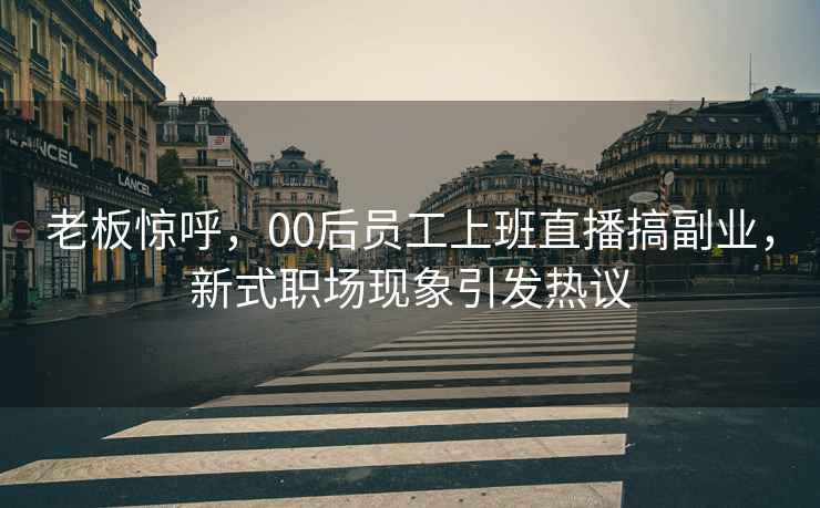 老板驚呼，00后員工上班直播搞副業，新式職場現象引發熱議