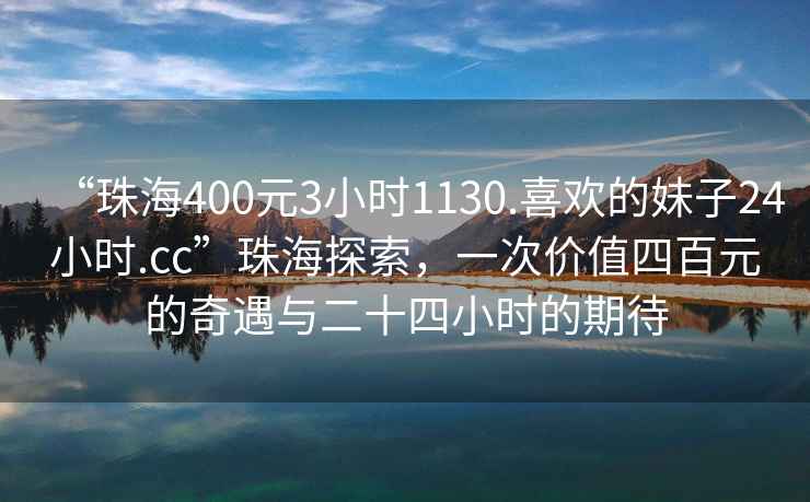 “珠海400元3小時1130.喜歡的妹子24小時.cc”珠海探索，一次價值四百元的奇遇與二十四小時的期待