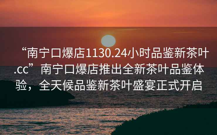 “南寧口爆店1130.24小時品鑒新茶葉.cc”南寧口爆店推出全新茶葉品鑒體驗，全天候品鑒新茶葉盛宴正式開啟