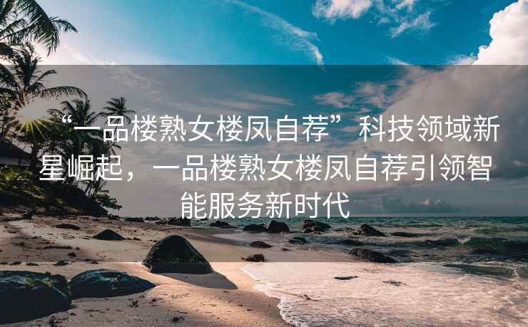 “一品樓熟女樓鳳自薦”科技領域新星崛起，一品樓熟女樓鳳自薦引領智能服務新時代