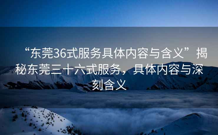 “東莞36式服務(wù)具體內(nèi)容與含義”揭秘東莞三十六式服務(wù)，具體內(nèi)容與深刻含義