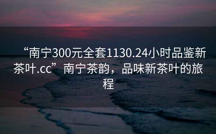 “南寧300元全套1130.24小時品鑒新茶葉.cc”南寧茶韻，品味新茶葉的旅程