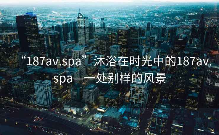 “187av.spa”沐浴在時光中的187av.spa—一處別樣的風景