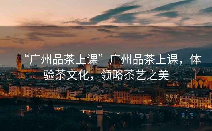 “廣州品茶上課”廣州品茶上課，體驗茶文化，領略茶藝之美