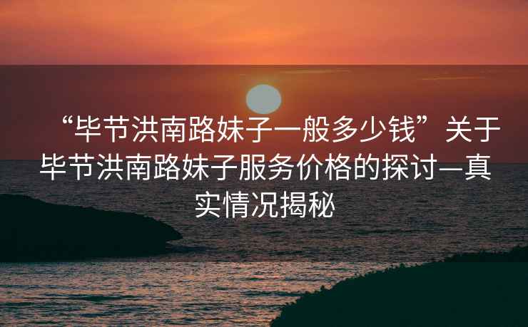 “畢節洪南路妹子一般多少錢”關于畢節洪南路妹子服務價格的探討—真實情況揭秘