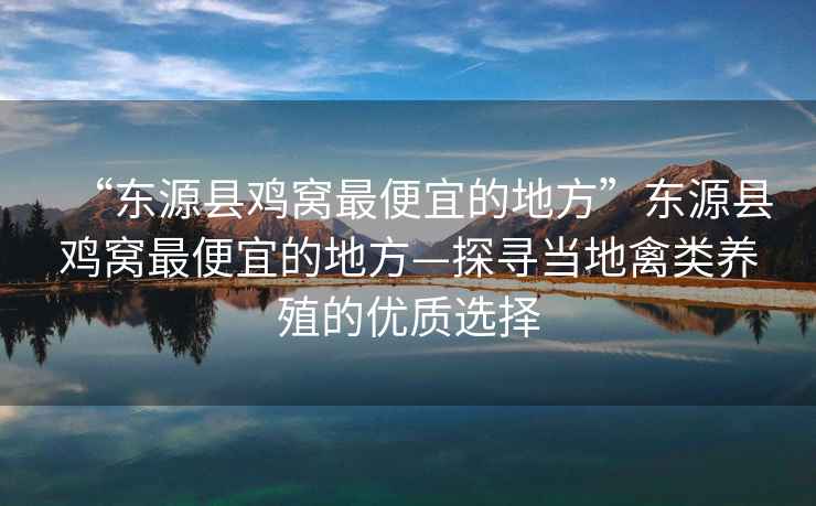 “東源縣雞窩最便宜的地方”東源縣雞窩最便宜的地方—探尋當地禽類養殖的優質選擇