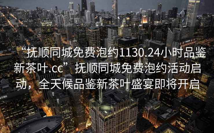 “撫順同城免費泡約1130.24小時品鑒新茶葉.cc”撫順同城免費泡約活動啟動，全天候品鑒新茶葉盛宴即將開啟