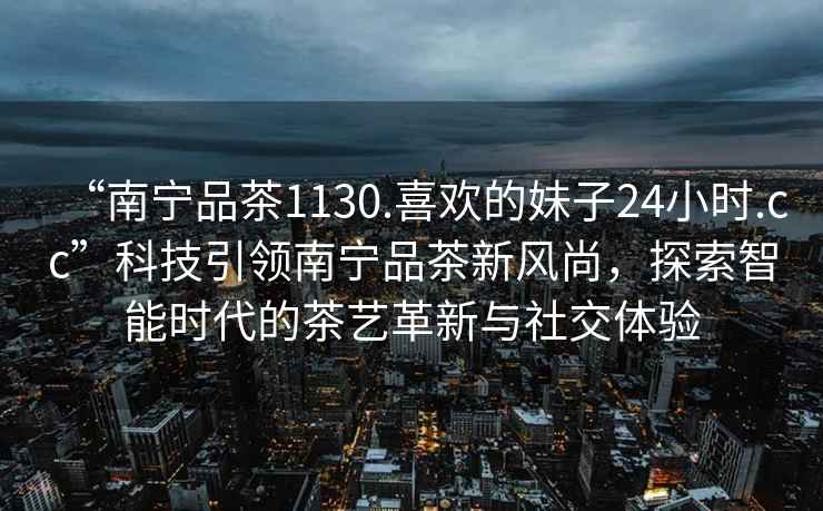 “南寧品茶1130.喜歡的妹子24小時.cc”科技引領南寧品茶新風尚，探索智能時代的茶藝革新與社交體驗