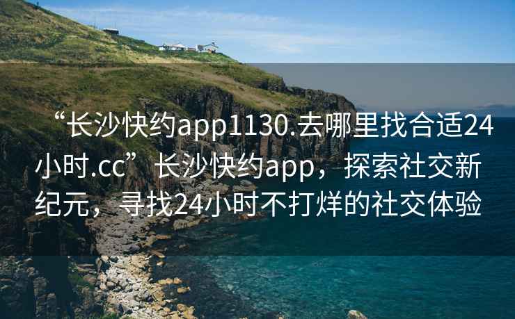 “長沙快約app1130.去哪里找合適24小時(shí).cc”長沙快約app，探索社交新紀(jì)元，尋找24小時(shí)不打烊的社交體驗(yàn)