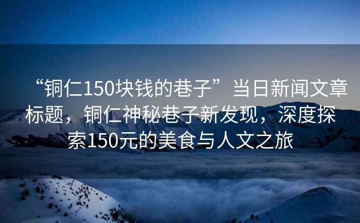 “銅仁150塊錢的巷子”當日新聞文章標題，銅仁神秘巷子新發(fā)現(xiàn)，深度探索150元的美食與人文之旅