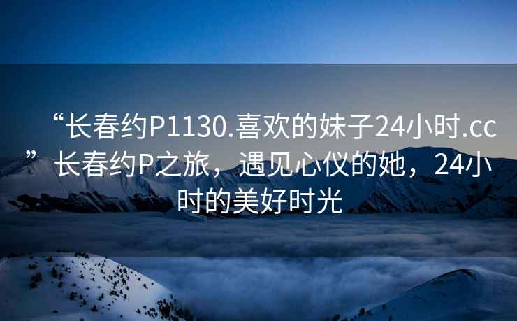 “長春約P1130.喜歡的妹子24小時.cc”長春約P之旅，遇見心儀的她，24小時的美好時光