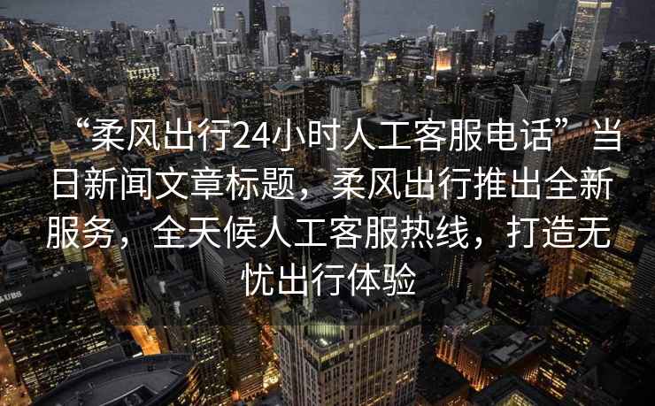 “柔風(fēng)出行24小時(shí)人工客服電話”當(dāng)日新聞文章標(biāo)題，柔風(fēng)出行推出全新服務(wù)，全天候人工客服熱線，打造無(wú)憂(yōu)出行體驗(yàn)