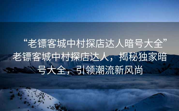 “老鏢客城中村探店達人暗號大全”老鏢客城中村探店達人，揭秘獨家暗號大全，引領潮流新風尚