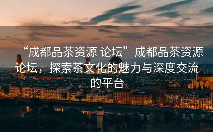 “成都品茶資源 論壇”成都品茶資源論壇，探索茶文化的魅力與深度交流的平臺(tái)