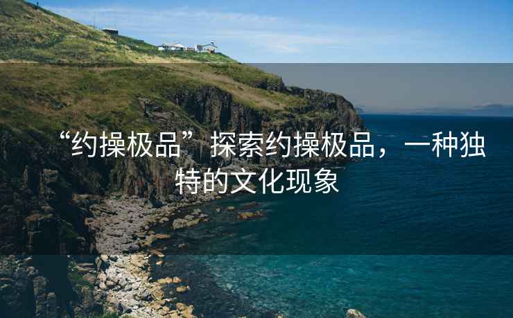 “約操極品”探索約操極品，一種獨特的文化現象