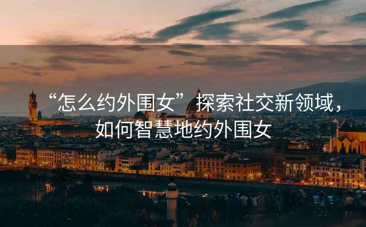 “怎么約外圍女”探索社交新領域，如何智慧地約外圍女