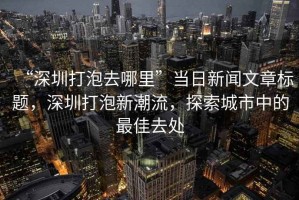 “深圳打泡去哪里”當日新聞文章標題，深圳打泡新潮流，探索城市中的最佳去處