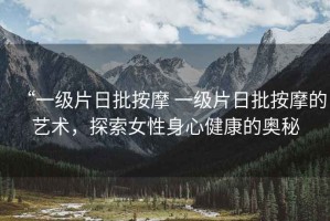 “一級片日批按摩 一級片日批按摩的藝術，探索女性身心健康的奧秘