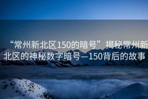 “常州新北區150的暗號”揭秘常州新北區的神秘數字暗號—150背后的故事