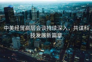 中美經(jīng)貿(mào)高層會談持續(xù)深入，共謀科技發(fā)展新篇章