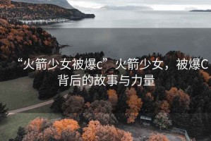 “火箭少女被爆c”火箭少女，被爆C背后的故事與力量