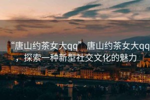 “唐山約茶女大qq”唐山約茶女大qq，探索一種新型社交文化的魅力