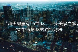 “汕頭哪里有95或98”汕頭美景之旅，探尋95與98的獨(dú)特韻味